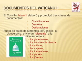 DOCUMENTOS DEL VATICANO II
El Concilio Vaticano II elaboró y promulgó tres clases de
documentos:
1. Constituciones
2. Decretos
3. Declaraciones
Fuera de estos documentos, el Concilio, al
clausurarse, envió un “Mensaje” a la
humanidad, particularmente a:
 los gobernantes,
 los hombres de ciencia,
 los artistas,
 las mujeres,
 los trabajadores,
 los pobres
 los jóvenes.
 