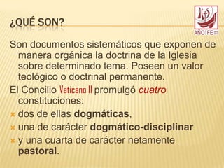 ¿QUÉ SON?
Son documentos sistemáticos que exponen de
manera orgánica la doctrina de la Iglesia
sobre determinado tema. Poseen un valor
teológico o doctrinal permanente.
El Concilio Vaticano II promulgó cuatro
constituciones:
 dos de ellas dogmáticas,
 una de carácter dogmático-disciplinar
 y una cuarta de carácter netamente
pastoral.
 