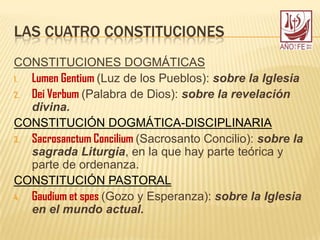 LAS CUATRO CONSTITUCIONES
CONSTITUCIONES DOGMÁTICAS
1. Lumen Gentium (Luz de los Pueblos): sobre la Iglesia
2. Dei Verbum (Palabra de Dios): sobre la revelación
divina.
CONSTITUCIÓN DOGMÁTICA-DISCIPLINARIA
3. Sacrosanctum Concilium (Sacrosanto Concilio): sobre la
sagrada Liturgia, en la que hay parte teórica y
parte de ordenanza.
CONSTITUCIÓN PASTORAL
4. Gaudium et spes (Gozo y Esperanza): sobre la Iglesia
en el mundo actual.
 