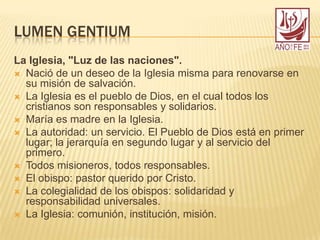 LUMEN GENTIUM
La Iglesia, "Luz de las naciones".
 Nació de un deseo de la Iglesia misma para renovarse en
su misión de salvación.
 La Iglesia es el pueblo de Dios, en el cual todos los
cristianos son responsables y solidarios.
 María es madre en la Iglesia.
 La autoridad: un servicio. El Pueblo de Dios está en primer
lugar; la jerarquía en segundo lugar y al servicio del
primero.
 Todos misioneros, todos responsables.
 El obispo: pastor querido por Cristo.
 La colegialidad de los obispos: solidaridad y
responsabilidad universales.
 La Iglesia: comunión, institución, misión.
 