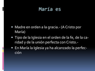 María es
 Madre en orden a la gracia.- (A Cristo por
María)
 Tipo de la Iglesia en el orden de la fe, de la ca-
ridad y de la unión perfecta con Cristo.-
 En María la Iglesia ya ha alcanzado la perfec-
ción
 