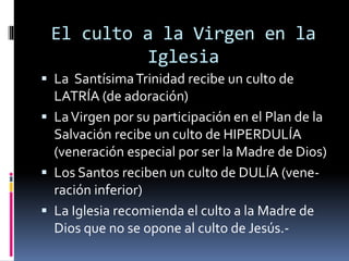 El culto a la Virgen en la
Iglesia
 La SantísimaTrinidad recibe un culto de
LATRÍA (de adoración)
 LaVirgen por su participación en el Plan de la
Salvación recibe un culto de HIPERDULÍA
(veneración especial por ser la Madre de Dios)
 Los Santos reciben un culto de DULÍA (vene-
ración inferior)
 La Iglesia recomienda el culto a la Madre de
Dios que no se opone al culto de Jesús.-
 