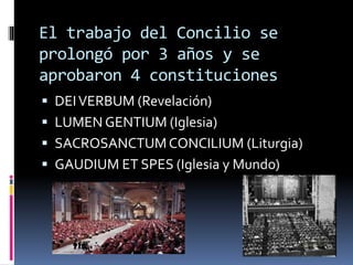 El trabajo del Concilio se
prolongó por 3 años y se
aprobaron 4 constituciones
 DEIVERBUM (Revelación)
 LUMEN GENTIUM (Iglesia)
 SACROSANCTUMCONCILIUM (Liturgia)
 GAUDIUM ET SPES (Iglesia y Mundo)
 