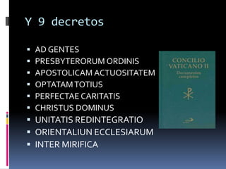 Y 9 decretos
 AD GENTES
 PRESBYTERORUM ORDINIS
 APOSTOLICAM ACTUOSITATEM
 OPTATAMTOTIUS
 PERFECTAE CARITATIS
 CHRISTUS DOMINUS
 UNITATIS REDINTEGRATIO
 ORIENTALIUN ECCLESIARUM
 INTER MIRIFICA
 