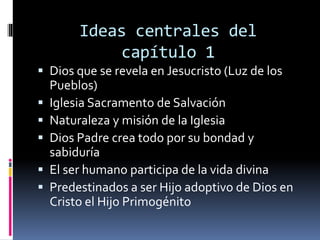 Ideas centrales del
capítulo 1
 Dios que se revela en Jesucristo (Luz de los
Pueblos)
 Iglesia Sacramento de Salvación
 Naturaleza y misión de la Iglesia
 Dios Padre crea todo por su bondad y
sabiduría
 El ser humano participa de la vida divina
 Predestinados a ser Hijo adoptivo de Dios en
Cristo el Hijo Primogénito
 