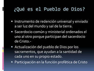 ¿Qué es el Pueblo de Dios?
 Instrumento de redención universal y enviado
a ser luz del mundo y sal de la tierra.
 Sacerdocio común y ministerial ordenados el
uno al otro porque participan del sacerdocio
de Cristo.-
 Actualización del pueblo de Dios por los
sacramentos, que ayudan a la santidad de
cada uno en su propio estado.
 Participación en la función profética de Cristo
 