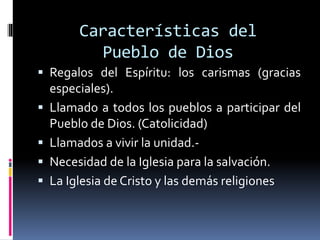 Características del
Pueblo de Dios
 Regalos del Espíritu: los carismas (gracias
especiales).
 Llamado a todos los pueblos a participar del
Pueblo de Dios. (Catolicidad)
 Llamados a vivir la unidad.-
 Necesidad de la Iglesia para la salvación.
 La Iglesia de Cristo y las demás religiones
 
