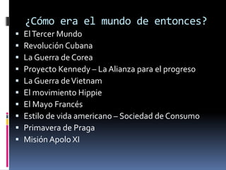¿Cómo era el mundo de entonces?
 ElTercer Mundo
 Revolución Cubana
 La Guerra de Corea
 Proyecto Kennedy – La Alianza para el progreso
 La Guerra deVietnam
 El movimiento Hippie
 El Mayo Francés
 Estilo de vida americano – Sociedad de Consumo
 Primavera de Praga
 Misión Apolo XI
 
