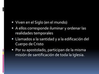  Viven en el Siglo (en el mundo)
 A ellos corresponde iluminar y ordenar las
realidades temporales
 Llamados a la santidad y a la edificación del
Cuerpo de Cristo
 Por su apostolado, participan de la misma
misión de santificación de toda la Iglesia.
 