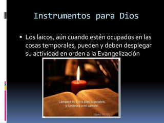 Instrumentos para Dios
 Los laicos, aún cuando estén ocupados en las
cosas temporales, pueden y deben desplegar
su actividad en orden a la Evangelización
 
