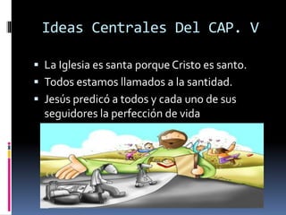 Ideas Centrales Del CAP. V
 La Iglesia es santa porque Cristo es santo.
 Todos estamos llamados a la santidad.
 Jesús predicó a todos y cada uno de sus
seguidores la perfección de vida
 