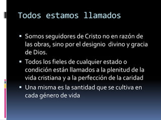 Todos estamos llamados
 Somos seguidores de Cristo no en razón de
las obras, sino por el designio divino y gracia
de Dios.
 Todos los fieles de cualquier estado o
condición están llamados a la plenitud de la
vida cristiana y a la perfección de la caridad
 Una misma es la santidad que se cultiva en
cada género de vida
 