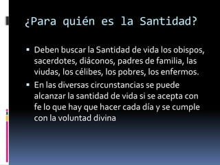 ¿Para quién es la Santidad?
 Deben buscar la Santidad de vida los obispos,
sacerdotes, diáconos, padres de familia, las
viudas, los célibes, los pobres, los enfermos.
 En las diversas circunstancias se puede
alcanzar la santidad de vida si se acepta con
fe lo que hay que hacer cada día y se cumple
con la voluntad divina
 