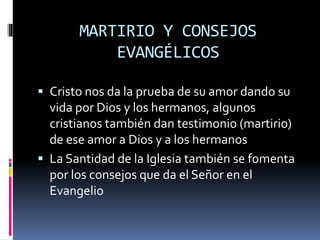 MARTIRIO Y CONSEJOS
EVANGÉLICOS
 Cristo nos da la prueba de su amor dando su
vida por Dios y los hermanos, algunos
cristianos también dan testimonio (martirio)
de ese amor a Dios y a los hermanos
 La Santidad de la Iglesia también se fomenta
por los consejos que da el Señor en el
Evangelio
 