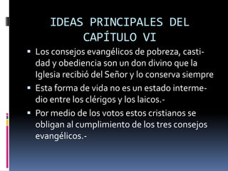 IDEAS PRINCIPALES DEL
CAPÍTULO VI
 Los consejos evangélicos de pobreza, casti-
dad y obediencia son un don divino que la
Iglesia recibió del Señor y lo conserva siempre
 Esta forma de vida no es un estado interme-
dio entre los clérigos y los laicos.-
 Por medio de los votos estos cristianos se
obligan al cumplimiento de los tres consejos
evangélicos.-
 