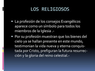 LOS RELIGIOSOS
 La profesión de los consejos Evangélicos
aparece como un símbolo para todos los
miembros de la Iglesia .-
 Por su profesión muestran que los bienes del
cielo ya se hallan presente en este mundo,
testimonian la vida nueva y eterna conquis-
tada por Cristo, prefiguran la futura resurrec-
ción y la gloria del reino celestial.-
 