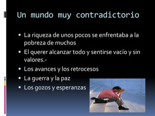 Un mundo muy contradictorio
 La riqueza de unos pocos se enfrentaba a la
pobreza de muchos
 El querer alcanzar todo y sentirse vacío y sin
valores.-
 Los avances y los retrocesos
 La guerra y la paz
 Los gozos y esperanzas
 