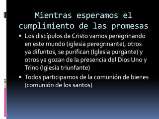 Mientras esperamos el
cumplimiento de las promesas
 Los discípulos de Cristo vamos peregrinando
en este mundo (iglesia peregrinante), otros
ya difuntos, se purifican (Iglesia purgante) y
otros ya gozan de la presencia del Dios Uno y
Trino (Iglesia triunfante)
 Todos participamos de la comunión de bienes
(comunión de los santos)
 