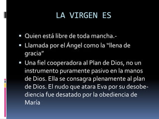 LA VIRGEN ES
 Quien está libre de toda mancha.-
 Llamada por el Ángel como la “llena de
gracia”
 Una fiel cooperadora al Plan de Dios, no un
instrumento puramente pasivo en la manos
de Dios. Ella se consagra plenamente al plan
de Dios. El nudo que atara Eva por su desobe-
diencia fue desatado por la obediencia de
María
 