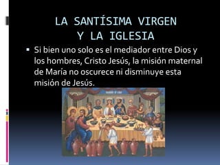 LA SANTÍSIMA VIRGEN
Y LA IGLESIA
 Si bien uno solo es el mediador entre Dios y
los hombres, Cristo Jesús, la misión maternal
de María no oscurece ni disminuye esta
misión de Jesús.
 