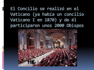 El Concilio se realizó en el
Vaticano (ya había un concilio
Vaticano I en 1870) y de él
participaron unos 2000 Obispos
 
