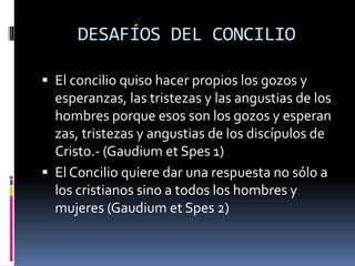DESAFÍOS DEL CONCILIO
 El concilio quiso hacer propios los gozos y
esperanzas, las tristezas y las angustias de los
hombres porque esos son los gozos y esperan
zas, tristezas y angustias de los discípulos de
Cristo.- (Gaudium et Spes 1)
 El Concilio quiere dar una respuesta no sólo a
los cristianos sino a todos los hombres y
mujeres (Gaudium et Spes 2)
 
