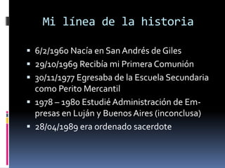 Mi línea de la historia
 6/2/1960 Nacía en San Andrés de Giles
 29/10/1969 Recibía mi Primera Comunión
 30/11/1977 Egresaba de la Escuela Secundaria
como Perito Mercantil
 1978 – 1980 Estudié Administración de Em-
presas en Luján y Buenos Aires (inconclusa)
 28/04/1989 era ordenado sacerdote
 