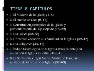 TIENE 8 CAPÍTULOS
 1: El Misterio de la Iglesia (1-8)
 2: El Pueblo de Dios (9-17)
 3: Constitución Jerárquica de la Iglesia y
particularmente del Episcopado (18-29)
 4: Los Laicos (30-38)
 5: Universal Vocación a la Santidad en la Iglesia (39-42)
 6: Los Religiosos (43-47)
 7: Índole Escatológica de la Iglesia Peregrinante y su
unión con la Iglesia Celestial (48-51)
 8: La Santísima Virgen María, Madre de Dios, en el
misterio de Cristo y de la Iglesia (52-69)
 