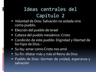 Ideas centrales del
Capítulo 2
 Voluntad de Dios: Salvación no aislada sino
como pueblo.
 Elección del pueblo de Israel
 Cabeza del pueblo mesiánico: Cristo
 Condición de este pueblo: Dignidad y libertad de
los hijos de Dios.-
 Su ley: amar como Cristo nos amó
 Su fin: dilatar más y más el Reino de Dios
 Pueblo de Dios: Germen de unidad, esperanza y
salvación
 