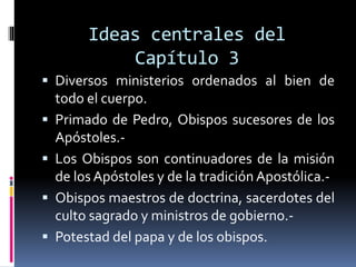 Ideas centrales del
Capítulo 3
 Diversos ministerios ordenados al bien de
todo el cuerpo.
 Primado de Pedro, Obispos sucesores de los
Apóstoles.-
 Los Obispos son continuadores de la misión
de los Apóstoles y de la tradición Apostólica.-
 Obispos maestros de doctrina, sacerdotes del
culto sagrado y ministros de gobierno.-
 Potestad del papa y de los obispos.
 