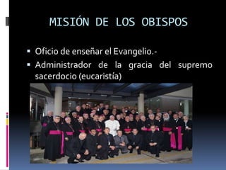 MISIÓN DE LOS OBISPOS
 Oficio de enseñar el Evangelio.-
 Administrador de la gracia del supremo
sacerdocio (eucaristía)
 