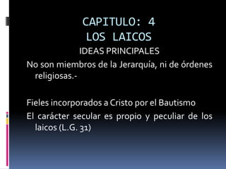 CAPITULO: 4
LOS LAICOS
IDEAS PRINCIPALES
No son miembros de la Jerarquía, ni de órdenes
religiosas.-
Fieles incorporados a Cristo por el Bautismo
El carácter secular es propio y peculiar de los
laicos (L.G. 31)
 