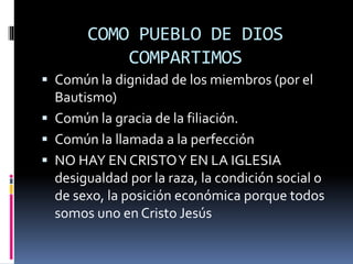 COMO PUEBLO DE DIOS
COMPARTIMOS
 Común la dignidad de los miembros (por el
Bautismo)
 Común la gracia de la filiación.
 Común la llamada a la perfección
 NO HAY EN CRISTOY EN LA IGLESIA
desigualdad por la raza, la condición social o
de sexo, la posición económica porque todos
somos uno en Cristo Jesús
 