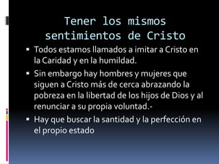 Tener los mismos
sentimientos de Cristo
 Todos estamos llamados a imitar a Cristo en
la Caridad y en la humildad.
 Sin embargo hay hombres y mujeres que
siguen a Cristo más de cerca abrazando la
pobreza en la libertad de los hijos de Dios y al
renunciar a su propia voluntad.-
 Hay que buscar la santidad y la perfección en
el propio estado
 