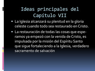 Ideas principales del
Capítulo VII
 La Iglesia alcanzará su plenitud en la gloria
celeste cuando todo sea restaurado en Cristo.
 La restauración de todas las cosas que espe-
ramos ya empezó con la venida de Cristo, es
impulsada por la misión del Espíritu Santo
que sigue fortaleciendo a la Iglesia, verdadero
sacramento de salvación
 