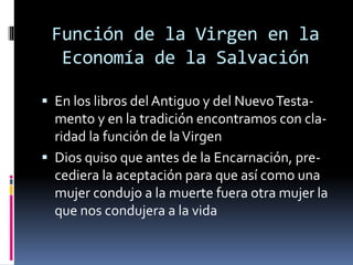 Función de la Virgen en la
Economía de la Salvación
 En los libros del Antiguo y del NuevoTesta-
mento y en la tradición encontramos con cla-
ridad la función de laVirgen
 Dios quiso que antes de la Encarnación, pre-
cediera la aceptación para que así como una
mujer condujo a la muerte fuera otra mujer la
que nos condujera a la vida
 