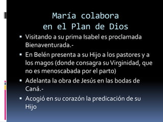 María colabora
en el Plan de Dios
 Visitando a su prima Isabel es proclamada
Bienaventurada.-
 En Belén presenta a su Hijo a los pastores y a
los magos (donde consagra suVirginidad, que
no es menoscabada por el parto)
 Adelanta la obra de Jesús en las bodas de
Caná.-
 Acogió en su corazón la predicación de su
Hijo
 