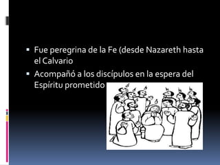  Fue peregrina de la Fe (desde Nazareth hasta
el Calvario
 Acompañó a los discípulos en la espera del
Espíritu prometido
 