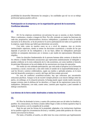 posibilidad de desarrollar libremente las energías y las cualidades que tal vez en su trabajo
profesional apenas pueden cultivar.
Participación en la empresa y en la organización general de la economía.
Conflictos laborales
68.
68. En las empresas económicas son personas las que se asocian, es decir, hombres
libres y autónomos, creados a imagen de Dios. Por ello, teniendo en cuanta las funciones de
cada uno, propietarios, administradores, técnicos, trabajadores, y quedando a salvo la unidad
necesaria en la dirección, se ha de promover la activa participación de todos en la gestión de
la empresa, según formas que habrá que determinar con acierto.
Con todo, como en muchos casos no es a nivel de empresa, sino en niveles
institucionales superiores, donde se toman las decisiones económicas y sociales de las que
depende el porvenir de los trabajadores y de sus hijos, deben los trabajadores participar
también en semejantes decisiones por sí mismos o por medio de representantes libremente
elegidos.
Entre los derechos fundamentales de la persona humana debe contarse el derecho de
los obreros a fundar libremente asociaciones que representen auténticamente al trabajador y
puedan colaborar en la recta ordenación de la vida económica, así como también el derecho
de participar libremente en las actividades de las asociaciones sin riesgo de represalias.
Por medio de esta ordenada participación, que está unida al progreso en la formación
económica y social, crecerá más y más entre todos el sentido de la responsabilidad propia, el
cual les llevará a sentirse colaboradores, según sus medios y aptitudes propias, en la tarea
total del desarrollo económico y social y del logro del bien común universal.
En caso de conflictos económico-sociales, hay que esforzarse por encontrarles
soluciones pacíficas. Aunque se ha de recurrir siempre primero a un sincero diálogo entre las
partes, sin embargo, en la situación presente, la huelga puede seguir siendo medio necesario,
aunque extremo, para la defensa de los derechos y el logro de las aspiraciones justas de los
trabajadores. Búsquense, con todo, cuanto antes, caminos para negociar y para reanudar el
diálogo conciliatorio.
Los bienes de la tierra están destinados a todos los hombres
69.
69. Dios ha destinado la tierra y cuanto ella contiene para uso de todos los hombres y
pueblos. En consecuencia, los bienes creados deben llegar a todos en forma equitativa bajo la
égida de la justicia y con la compañía de la caridad.
Sean las que sean las formas de la propiedad, adaptadas a las instituciones legítimas
de los pueblos según las circunstancias diversas y variables, jamás debe perderse de vista este
destino universal de los bienes.
Por tanto, el hombre, al usarlos, no debe tener las cosas exteriores que legítimamente
 