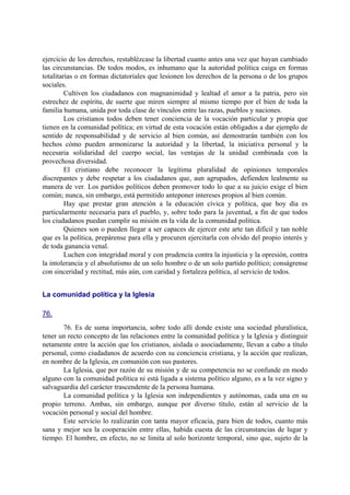 ejercicio de los derechos, restablézcase la libertad cuanto antes una vez que hayan cambiado
las circunstancias. De todos modos, es inhumano que la autoridad política caiga en formas
totalitarias o en formas dictatoriales que lesionen los derechos de la persona o de los grupos
sociales.
Cultiven los ciudadanos con magnanimidad y lealtad el amor a la patria, pero sin
estrechez de espíritu, de suerte que miren siempre al mismo tiempo por el bien de toda la
familia humana, unida por toda clase de vínculos entre las razas, pueblos y naciones.
Los cristianos todos deben tener conciencia de la vocación particular y propia que
tienen en la comunidad política; en virtud de esta vocación están obligados a dar ejemplo de
sentido de responsabilidad y de servicio al bien común, así demostrarán también con los
hechos cómo pueden armonizarse la autoridad y la libertad, la iniciativa personal y la
necesaria solidaridad del cuerpo social, las ventajas de la unidad combinada con la
provechosa diversidad.
El cristiano debe reconocer la legítima pluralidad de opiniones temporales
discrepantes y debe respetar a los ciudadanos que, aun agrupados, defienden lealmente su
manera de ver. Los partidos políticos deben promover todo lo que a su juicio exige el bien
común; nunca, sin embargo, está permitido anteponer intereses propios al bien común.
Hay que prestar gran atención a la educación cívica y política, que hoy día es
particularmente necesaria para el pueblo, y, sobre todo para la juventud, a fin de que todos
los ciudadanos puedan cumplir su misión en la vida de la comunidad política.
Quienes son o pueden llegar a ser capaces de ejercer este arte tan difícil y tan noble
que es la política, prepárense para ella y procuren ejercitarla con olvido del propio interés y
de toda ganancia venal.
Luchen con integridad moral y con prudencia contra la injusticia y la opresión, contra
la intolerancia y el absolutismo de un solo hombre o de un solo partido político; conságrense
con sinceridad y rectitud, más aún, con caridad y fortaleza política, al servicio de todos.
La comunidad política y la Iglesia
76.
76. Es de suma importancia, sobre todo allí donde existe una sociedad pluralística,
tener un recto concepto de las relaciones entre la comunidad política y la Iglesia y distinguir
netamente entre la acción que los cristianos, aislada o asociadamente, llevan a cabo a título
personal, como ciudadanos de acuerdo con su conciencia cristiana, y la acción que realizan,
en nombre de la Iglesia, en comunión con sus pastores.
La Iglesia, que por razón de su misión y de su competencia no se confunde en modo
alguno con la comunidad política ni está ligada a sistema político alguno, es a la vez signo y
salvaguardia del carácter trascendente de la persona humana.
La comunidad política y la Iglesia son independientes y autónomas, cada una en su
propio terreno. Ambas, sin embargo, aunque por diverso título, están al servicio de la
vocación personal y social del hombre.
Este servicio lo realizarán con tanta mayor eficacia, para bien de todos, cuanto más
sana y mejor sea la cooperación entre ellas, habida cuesta de las circunstancias de lugar y
tiempo. El hombre, en efecto, no se limita al solo horizonte temporal, sino que, sujeto de la
 