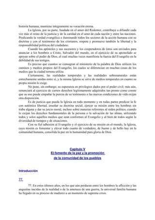historia humana, mantiene íntegramente su vocación eterna.
La Iglesia, por su parte, fundada en el amor del Redentor, contribuye a difundir cada
vez más el reino de la justicia y de la caridad en el seno de cada nación y entre las naciones.
Predicando la verdad evangélica e iluminando todos los sectores de la acción humana con su
doctrina y con el testimonio de los cristianos, respeta y promueve también la libertad y la
responsabilidad políticas del ciudadano.
Cuando los apóstoles y sus sucesores y los cooperadores de éstos son enviados para
anunciar a los hombres a Cristo, Salvador del mundo, en el ejercicio de su apostolado se
apoyan sobre el poder de Dios, el cual muchas veces manifiesta la fuerza del Evangelio en la
debilidad de sus testigos.
Es preciso que cuantos se consagran al ministerio de la palabra de Dios utilicen los
caminos y medios propios del Evangelio, los cuales se diferencian en muchas cosas de los
medios que la ciudad terrena utiliza.
Ciertamente, las realidades temporales y las realidades sobrenaturales están
estrechamente unidas entre sí, y la misma Iglesia se sirve de medios temporales en cuanto su
propia misión lo exige.
No pone, sin embargo, su esperanza en privilegios dados por el poder civil; más aún,
renunciará al ejercicio de ciertos derechos legítimamente adquiridos tan pronto como conste
que su uso puede empañar la pureza de su testimonio o las nuevas condiciones de vida exijan
otra disposición.
Es de justicia que pueda la Iglesia en todo momento y en todas partes predicar la fe
con auténtica libertad, enseñar su doctrina social, ejercer su misión entre los hombres sin
traba alguna y dar su juicio moral, incluso sobre materias referentes al orden político, cuando
lo exijan los derechos fundamentales de la persona o la salvación de las almas, utilizando
todos y solos aquellos medios que sean conformes al Evangelio y al bien de todos según la
diversidad de tiempos y de situaciones.
Con su fiel adhesión al Evangelio y el ejercicio de su misión en el mundo, la Iglesia,
cuya misión es fomentar y elevar todo cuanto de verdadero, de bueno y de bello hay en la
comunidad humana, consolida la paz en la humanidad para gloria de Dios.
Capítulo V
El fomento de la paz y la promoción
de la comunidad de los pueblos
Introducción
77.
77. En estos últimos años, en los que aún perduran entre los hombres la aflicción y las
angustias nacidas de la realidad o de la amenaza de una guerra, la universal familia humana
ha llegado en su proceso de madurez a un momento de suprema crisis.
 