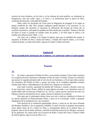 corazón de estos hombres, en los ritos y en las culturas de estos pueblos, no solamente no
desaparezca, sino que cobre vigor y se eleve y se perfeccione para la gloria de Dios,
confusión del demonio y felicidad del hombre.
Sobre todos los discípulos de Cristo pesa la obligación de propagar la fe según su
propia condición de vida. Pero aunque cualquiera puede bautizar a los creyentes, es, no
obstante, propio del sacerdote el consumar la edificación del Cuerpo de Cristo por el
sacrificio eucarístico, realizando las palabras de Dios dichas por el profeta: "Desde el orto del
sol hasta el ocaso es grande mi nombre entre las gentes, y en todo lugar se ofrece a mi
nombre una oblación pura" (Mal., 1,11).
Así, pues ora y trabaja a un tiempo la Iglesia, para que la totalidad del mundo se
incorpore al Pueblo de Dios, Cuerpo del Señor y Templo del Espíritu Santo, y en Cristo,
Cabeza de todos, se rinda todo honor y gloria al Creador y Padre universal.
Capítulo III
De la Constitución Jerárquica de la Iglesia y en particular sobre el episcopado
Proemio
18.
18. En orden a apacentar el Pueblo de Dios y acrecentarlo siempre, Cristo Señor instituyó
en su Iglesia diversos ministerios ordenados al bien de todo el Cuerpo. Porque los ministros
que poseen la sagrada potestad están al servicio de sus hermanos, a fin de que todos cuantos
son miembros del Pueblo de Dios y gozan, por tanto, de la verdadera dignidad cristiana,
tiendan todos libre y ordenadamente a un mismo fin y lleguen a la salvación.
Este santo Concilio, siguiendo las huellas del Vaticano I, enseña y declara a una con
él que Jesucristo, eterno Pastor, edificó la santa Iglesia enviando a sus Apóstoles como El
mismo había sido enviado por el Padre (cf. Jn., 20,21), y quiso que los sucesores de éstos, los
Obispos, hasta la consumación de los siglos, fuesen los pastores en su Iglesia.
Pero para que el episcopado mismo fuese uno solo e indiviso, estableció al frente de
los demás apóstoles al bienaventurado Pedro, y puso en él el principio visible y perpetuo
fundamento de la unidad de la fe y de comunión.
Esta doctrina de la institución perpetuidad, fuerza y razón de ser del sacro Primado
del Romano Pontífice y de su magisterio infalible, el santo Concilio la propone nuevamente
como objeto firme de fe a todos los fieles y, prosiguiendo dentro de la misma línea, se
propone, ante la faz de todos, profesar y declarar la doctrina acerca de los Obispos, sucesores
de los apóstoles, los cuales junto con el sucesor de Pedro, Vicario de Cristo y Cabeza visible
de toda la Iglesia, rigen la casa de Dios vivo.
 