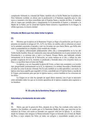 cumpliendo fielmente la voluntad del Padre, también ella es hecha Madre por la palabra de
Dios fielmente recibida: en efecto, por la predicación y el bautismo engendra para la vida
nueva e inmortal a los hijos concebidos por el Espíritu Santo y nacidos de Dios. Y también
ella es virgen que custodia pura e íntegramente la fe prometida al Esposo, e imitando a la
Madre de su Señor, por la virtud del Espíritu Santo conserva virginalmente la fe íntegra, la
sólida esperanza, la sincera caridad.
Virtudes de María que han debe imitar la Iglesia
65.
65. Mientras que la Iglesia en la Beatísima Virgen ya llegó a la perfección, por la que se
presenta sin mancha ni arruga (cf. Ef., 5,27), los fieles, en cambio, aún se esfuerzan en crecer
en la santidad venciendo el pecado; y por eso levantan sus ojos hacia María, que brilla ante
toda la comunidad de los elegidos, como modelo de virtudes.
La Iglesia, reflexionando piadosamente sobre ella y contemplándola en la luz del
Verbo hecho hombre, llena de veneración entra más profundamente en el sumo misterio de la
Encarnación y se asemeja más y más a su Esposo. Porque María, que habiendo entrado
íntimamente en la historia de la Salvación, en cierta manera en sí une y refleja las más
grandes exigencias de la fe, mientras es predicada y honrada atrae a los creyentes hacia su
Hijo y su sacrificio hacia el amor del Padre.
La Iglesia, a su vez, buscando la gloria de Cristo, se hace más semejante a su excelso
tipo, progresando continuamente en la fe, la esperanza y la caridad, buscando y bendiciendo
en todas las cosas la divina voluntad. Por lo cual, también en su obra apostólica, con razón, la
Iglesia mira hacia aquella que engendró a Cristo, concebido por el Espíritu Santo y nacido de
la Virgen, precisamente para que por la Iglesia nazca y crezca también en los corazones de
los fieles.
La Virgen en su vida fue ejemplo de aquel afecto materno, con el que es necesario
estén animados todos los que en la misión apostólica de la Iglesia cooperan para regenerar a
los hombres.
IV. El culto de la Santísima Virgen en la Iglesia
Naturaleza y fundamento de este culto
66.
66. María, que por la gracia de Dios, después de su Hijo, fue exaltada sobre todos los
ángeles y los hombres, en cuanto que es la Santísima Madre de dios, que intervino en los
misterios de Cristo, con razón es honrada con especial culto por la Iglesia. Y, en efecto,
desde los tiempos más antiguos la Bienaventurada Virgen en honrada con el título de Madre
de Dios, a cuyo amparo los fieles en todos sus peligros y necesidades acuden con sus
 