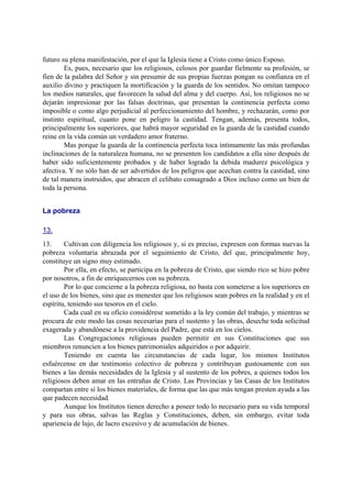 futuro su plena manifestación, por el que la Iglesia tiene a Cristo como único Esposo.
Es, pues, necesario que los religiosos, celosos por guardar fielmente su profesión, se
fíen de la palabra del Señor y sin presumir de sus propias fuerzas pongan su confianza en el
auxilio divino y practiquen la mortificación y la guarda de los sentidos. No omitan tampoco
los medios naturales, que favorecen la salud del alma y del cuerpo. Así, los religiosos no se
dejarán impresionar por las falsas doctrinas, que presentan la continencia perfecta como
imposible o como algo perjudicial al perfeccionamiento del hombre, y rechazarán, como por
instinto espiritual, cuanto pone en peligro la castidad. Tengan, además, presenta todos,
principalmente los superiores, que habrá mayor seguridad en la guarda de la castidad cuando
reine en la vida común un verdadero amor fraterno.
Mas porque la guarda de la continencia perfecta toca íntimamente las más profundas
inclinaciones de la naturaleza humana, no se presenten los candidatos a ella sino después de
haber sido suficientemente probados y de haber logrado la debida madurez psicológica y
afectiva. Y no sólo han de ser advertidos de los peligros que acechan contra la castidad, sino
de tal manera instruidos, que abracen el celibato consagrado a Dios incluso como un bien de
toda la persona.
La pobreza
13.
13. Cultivan con diligencia los religiosos y, si es preciso, expresen con formas nuevas la
pobreza voluntaria abrazada por el seguimiento de Cristo, del que, principalmente hoy,
constituye un signo muy estimado.
Por ella, en efecto, se participa en la pobreza de Cristo, que siendo rico se hizo pobre
por nosotros, a fin de enriquecernos con su pobreza.
Por lo que concierne a la pobreza religiosa, no basta con someterse a los superiores en
el uso de los bienes, sino que es menester que los religiosos sean pobres en la realidad y en el
espíritu, teniendo sus tesoros en el cielo.
Cada cual en su oficio considérese sometido a la ley común del trabajo, y mientras se
procura de este modo las cosas necesarias para el sustento y las obras, deseche toda solicitud
exagerada y abandónese a la providencia del Padre, que está en los cielos.
Las Congregaciones religiosas pueden permitir en sus Constituciones que sus
miembros renuncien a los bienes patrimoniales adquiridos o por adquirir.
Teniendo en cuenta las circunstancias de cada lugar, los mismos Institutos
esfuércense en dar testimonio colectivo de pobreza y contribuyan gustosamente con sus
bienes a las demás necesidades de la Iglesia y al sustento de los pobres, a quienes todos los
religiosos deben amar en las entrañas de Cristo. Las Provincias y las Casas de los Institutos
compartan entre sí los bienes materiales, de forma que las que más tengan presten ayuda a las
que padecen necesidad.
Aunque los Institutos tienen derecho a poseer todo lo necesario para su vida temporal
y para sus obras, salvas las Reglas y Constituciones, deben, sin embargo, evitar toda
apariencia de lujo, de lucro excesivo y de acumulación de bienes.
 