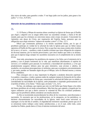dice siervo de todos, para ganarles a todos. Y me hago judío con los judíos, para ganar a los
judíos " ( 1 Cor., 9,19-20 ).
Atención de los presbíteros a las vocaciones sacerdotales
11.
11. El Pastor y Obispo de nuestras almas constituyó su Iglesia de forma que el Pueblo
que eligió y adquirió con su sangre debía tener sus sacerdotes siempre, y hasta el fin del
mundo, para que los cristianos no estuvieran nunca como ovejas sin pastor. Conociendo los
Apóstoles este deseo de Cristo, por inspiración del Espíritu Santo, pensaron que era
obligación suya elegir ministros "capaces de enseñar a otros" ( 2 Tim., 2,2 ).
Oficio que ciertamente pertenece a la misión sacerdotal misma, por lo que el
presbítero participa en verdad de la solicitud de toda la Iglesia para que no falten nunca
operarios al Pueblo de Dios aquí en la tierra. Pero ya que hay una causa común entre el piloto
de la nave y el navío..., enséñese a todo el pueblo cristiano que tiene obligación de cooperar
de diversas maneras, por la oración perseverante y por otros medios que estén a su alcance,
para que la Iglesia tenga siempre los sacerdotes necesarios en el cumplimiento de su misión
divina.
Ante todo, preocúpense los presbíteros de exponer a los fieles, por el ministerio de la
palabra y con el propio testimonio de la vida, que manifieste abiertamente el espíritu de
servicio y el verdadero gozo pascual, la excelencia y necesidad del sacerdocio, y a los que
prudentemente juzgaren idóneos para tan gran ministerio, sean jóvenes o adultos, de
ayudarlos, sin escatimar preocupaciones ni molestias, para que se preparen convenientemente
y, por tanto, puedan ser llamados algún día por el Obispo, salvo la libertad interna y externa
de los candidatos.
Para conseguir esto es muy importante la diligente y prudente dirección espiritual.
Los padres y maestros, y todos a quienes atañe de cualquier manera la formación de los niños
y de os jóvenes, edúquenlos de forma que, conociendo la solicitud del Señor por su rebaño y
considerando las necesidades de la Iglesia, estén preparados a responder generosamente con
el profeta al Señor, si los llama: " Heme aquí, envíame " ( Is., 6,8 ).
No hay, sin embargo, que esperar que esta voz del Señor que llama llegue a los oídos
del futuro presbítero de un modo extraordinario. Más bien hay que captarla y juzgarla por los
signos ordinarios con que a diario conocen la voluntad de Dios los cristianos prudentes;
signos que los presbíteros deben considerar con mucha atención.
A ellos se recomienda encarecidamente las obras de las vocaciones, sean diocesanas o
nacionales. Es necesario que en las predicaciones, en la catequesis, en los periódicos, se
declaren elocuentemente las necesidades de la Iglesia, tanto local como universal; se
expongan a la luz del día el sentido y la dignidad del ministerio sacerdotal, puesto que en él
se armonizan tantos trabajos como tantas satisfacciones, y en el cual, sobre todo, como
enseñan los Padres, puede darse a Cristo el máximo testimonio del amor.
 
