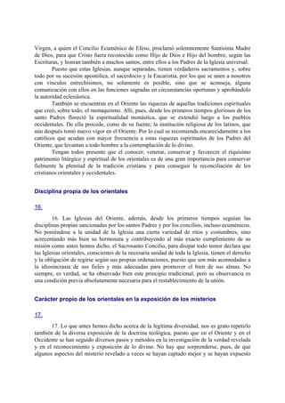 Virgen, a quien el Concilio Ecuménico de Efeso, proclamó solemnemente Santísima Madre
de Dios, para que Cristo fuera reconocido como Hijo de Dios e Hijo del hombre, según las
Escrituras, y honran también a muchos santos, entre ellos a los Padres de la Iglesia universal.
Puesto que estas Iglesias, aunque separadas, tienen verdaderos sacramentos y, sobre
todo por su sucesión apostólica, el sacerdocio y la Eucaristía, por los que se unen a nosotros
con vínculos estrechísimos, no solamente es posible, sino que se aconseja, alguna
comunicación con ellos en las funciones sagradas en circunstancias oportunas y aprobándolo
la autoridad eclesiástica.
También se encuentran en el Oriente las riquezas de aquellas tradiciones espirituales
que creó, sobre todo, el monaquismo. Allí, pues, desde los primeros tiempos gloriosos de los
santo Padres floreció la espiritualidad monástica, que se extendió luego a los pueblos
occidentales. De ella procede, como de su fuente, la institución religiosa de los latinos, que
aún después tomó nuevo vigor en el Oriente. Por lo cual se recomienda encarecidamente a los
católicos que acudan con mayor frecuencia a estas riquezas espirituales de los Padres del
Oriente, que levantan a todo hombre a la contemplación de lo divino.
Tengan todos presente que el conocer, venerar, conservar y favorecer el riquísimo
patrimonio litúrgico y espiritual de los orientales es de una gran importancia para conservar
fielmente la plenitud de la tradición cristiana y para conseguir la reconciliación de los
cristianos orientales y occidentales.
Disciplina propia de los orientales
16.
16. Las Iglesias del Oriente, además, desde los primeros tiempos seguían las
disciplinas propias sancionadas por los santos Padres y por los concilios, incluso ecuménicos.
No poniéndose a la unidad de la Iglesia una cierta variedad de ritos y costumbres, sino
acrecentando más bien su hermosura y contribuyendo al más exacto cumplimiento de su
misión como antes hemos dicho, el Sacrosanto Concilio, para disipar todo temor declara que
las Iglesias orientales, conscientes de la necesaria unidad de toda la Iglesia, tienen el derecho
y la obligación de regirse según sus propias ordenaciones, puesto que son más acomodadas a
la idiosincrasia de sus fieles y más adecuadas para promover el bien de sus almas. No
siempre, es verdad, se ha observado bien este principio tradicional, pero su observancia es
una condición previa absolutamente necesaria para el restablecimiento de la unión.
Carácter propio de los orientales en la exposición de los misterios
17.
17. Lo que antes hemos dicho acerca de la legítima diversidad, nos es grato repetirlo
también de la diversa exposición de la doctrina teológica, puesto que en el Oriente y en el
Occidente se han seguido diversos pasos y métodos en la investigación de la verdad revelada
y en el reconocimiento y exposición de lo divino. No hay que sorprenderse, pues, de que
algunos aspectos del misterio revelado a veces se hayan captado mejor y se hayan expuesto
 