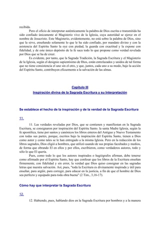 recibida.
Pero el oficio de interpretar auténticamente la palabra de Dios escrita o transmitida ha
sido confiado únicamente al Magisterio vivo de la Iglesia, cuya autoridad se ejerce en el
nombre de Jesucristo. Este Magisterio, evidentemente, no está sobre la palabra de Dios, sino
que la sirve, enseñando solamente lo que le ha sido confiado, por mandato divino y con la
asistencia del Espíritu Santo la oye con piedad, la guarda con exactitud y la expone con
fidelidad, y de este único depósito de la fe saca todo lo que propone como verdad revelada
por Dios que se ha de creer.
Es evidente, por tanto, que la Sagrada Tradición, la Sagrada Escritura y el Magisterio
de la Iglesia, según el designio sapientísimo de Dios, están entrelazados y unidos de tal forma
que no tiene consistencia el uno sin el otro, y que, juntos, cada uno a su modo, bajo la acción
del Espíritu Santo, contribuyen eficazmente a la salvación de las almas.
Capítulo III
Inspiración divina de la Sagrada Escritura y su Interpretación
Se establece el hecho de la inspiración y de la verdad de la Sagrada Escritura
11.
11. Las verdades reveladas por Dios, que se contienen y manifiestan en la Sagrada
Escritura, se consignaron por inspiración del Espíritu Santo. la santa Madre Iglesia, según la
fe apostólica, tiene por santos y canónicos los libros enteros del Antiguo y Nuevo Testamento
con todas sus partes, porque, escritos bajo la inspiración del Espíritu Santo, tienen a Dios
como autor y como tales se le han entregado a la misma Iglesia. Pero en la redacción de los
libros sagrados, Dios eligió a hombres, que utilizó usando de sus propias facultades y medios,
de forma que obrando El en ellos y por ellos, escribieron, como verdaderos autores, todo y
sólo lo que El quería.
Pues, como todo lo que los autores inspirados o hagiógrafos afirman, debe tenerse
como afirmado por el Espíritu Santo, hay que confesar que los libros de la Escritura enseñan
firmemente, con fidelidad y sin error, la verdad que Dios quiso consignar en las sagradas
letras que nuestra salvación. Así, pues, "toda la Escritura es divinamente inspirada y útil para
enseñar, para argüir, para corregir, para educar en la justicia, a fin de que el hombre de Dios
sea perfecto y equipado para toda obra buena" (2 Tim., 3,16-17).
Cómo hay que interpretar la Sagrada Escritura
12.
12. Habiendo, pues, hablando dios en la Sagrada Escritura por hombres y a la manera
 