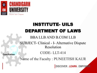 DISCOVER . LEARN . EMPOWER
Conciliation
INSTITUTE- UILS
DEPARTMENT OF LAWS
BBA LLB AND B.COM LLB
SUBJECT- Clinical - I- Alternative Dispute
Resolution
CODE- LLT-414
Name of the Faculty : PUNEETISH KAUR
 