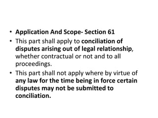 • Application And Scope- Section 61
• This part shall apply to conciliation of
disputes arising out of legal relationship,...