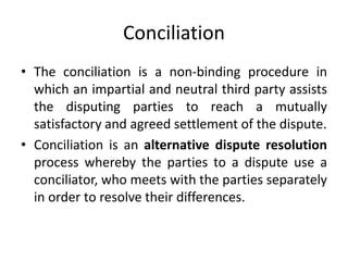 Conciliation
• The conciliation is a non-binding procedure in
which an impartial and neutral third party assists
the dispu...